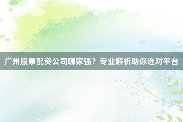 广州股票配资公司哪家强？专业解析助你选对平台