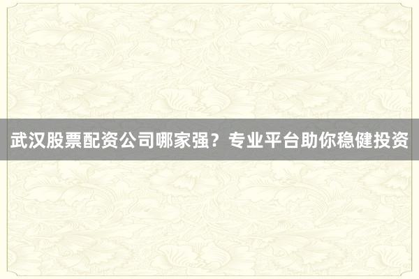 武汉股票配资公司哪家强？专业平台助你稳健投资