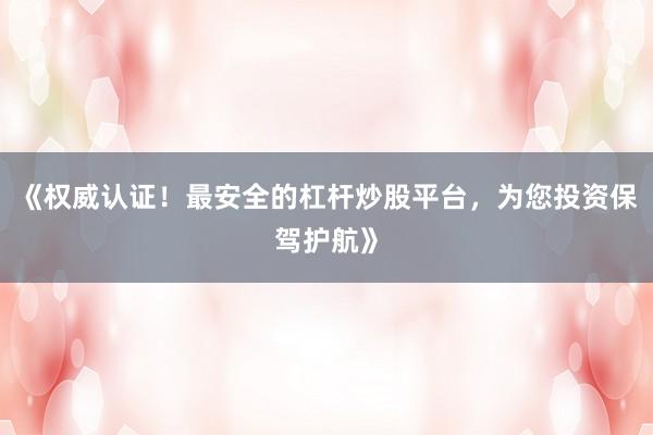 《权威认证！最安全的杠杆炒股平台，为您投资保驾护航》