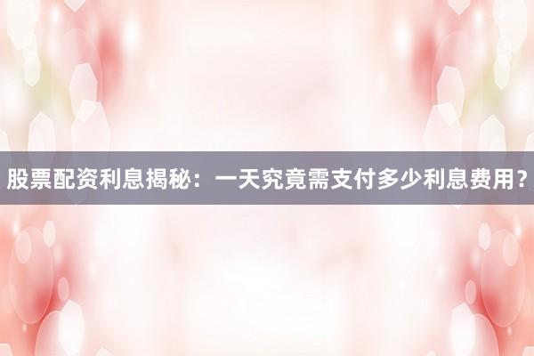 股票配资利息揭秘：一天究竟需支付多少利息费用？