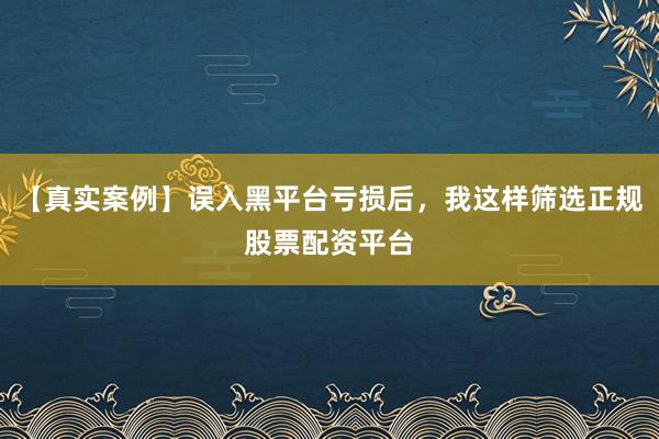 【真实案例】误入黑平台亏损后，我这样筛选正规股票配资平台