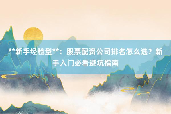 **新手经验型**：股票配资公司排名怎么选？新手入门必看避坑指南