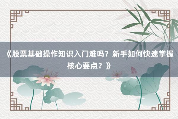 《股票基础操作知识入门难吗？新手如何快速掌握核心要点？》