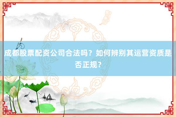 成都股票配资公司合法吗？如何辨别其运营资质是否正规？