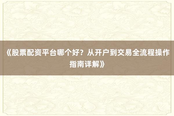 《股票配资平台哪个好？从开户到交易全流程操作指南详解》