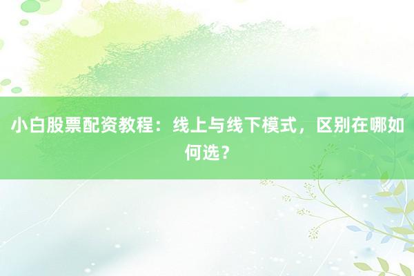 小白股票配资教程：线上与线下模式，区别在哪如何选？
