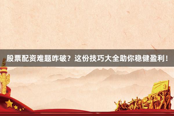 股票配资难题咋破？这份技巧大全助你稳健盈利！