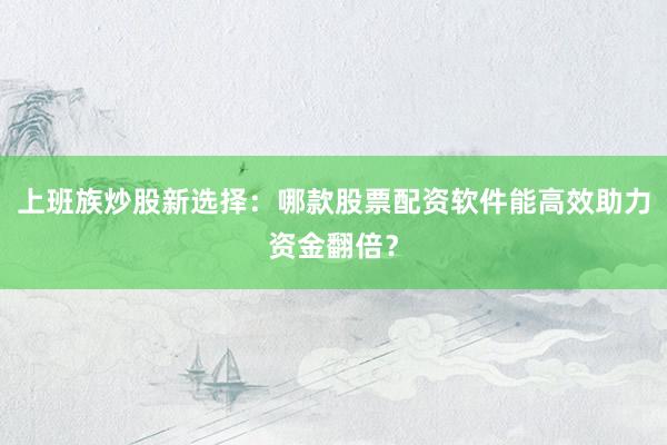 上班族炒股新选择：哪款股票配资软件能高效助力资金翻倍？