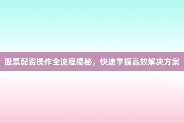 股票配资操作全流程揭秘，快速掌握高效解决方案
