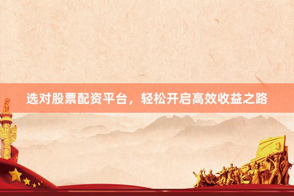 选对股票配资平台，轻松开启高效收益之路