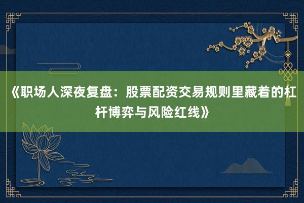 《职场人深夜复盘：股票配资交易规则里藏着的杠杆博弈与风险红线》
