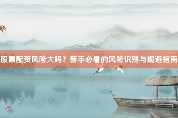 股票配资风险大吗？新手必看的风险识别与规避指南