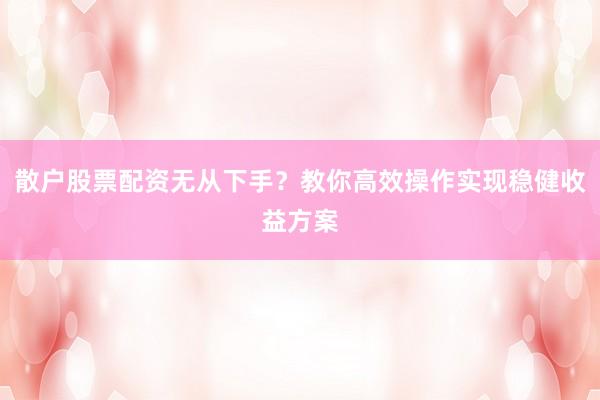 散户股票配资无从下手？教你高效操作实现稳健收益方案