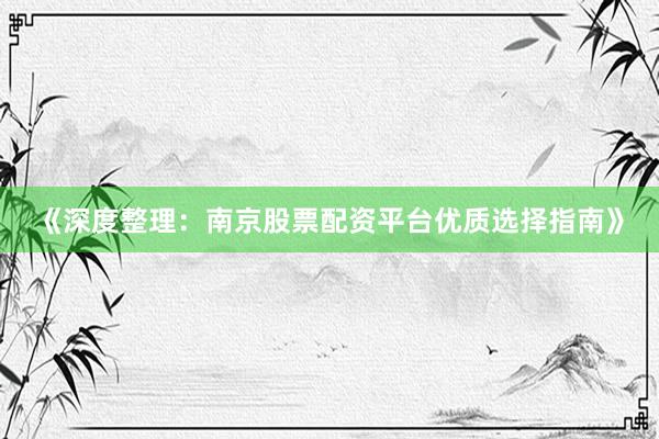 《深度整理：南京股票配资平台优质选择指南》