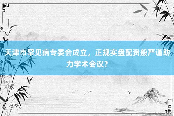 天津市罕见病专委会成立，正规实盘配资般严谨助力学术会议？