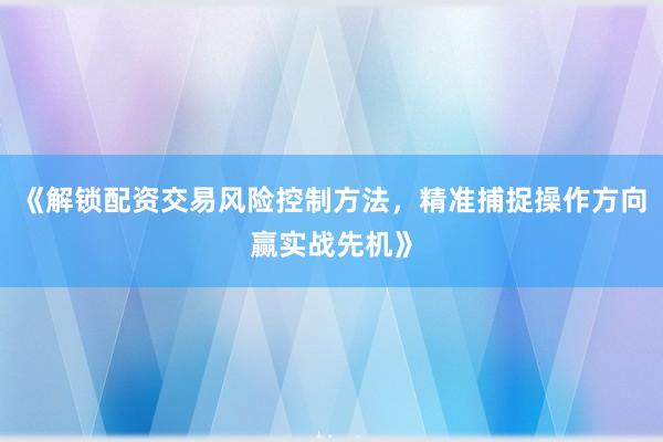 《解锁配资交易风险控制方法，精准捕捉操作方向赢实战先机》
