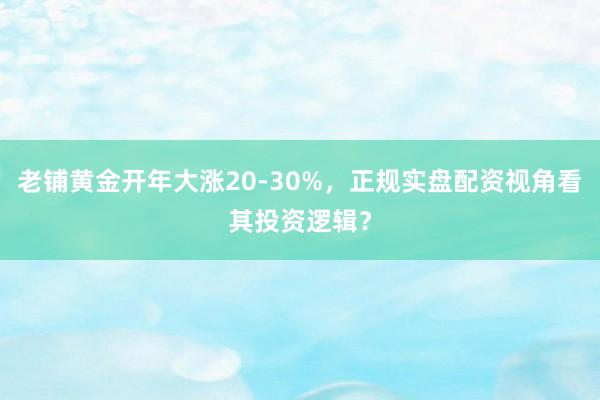 老铺黄金开年大涨20-30%，正规实盘配资视角看其投资逻辑？
