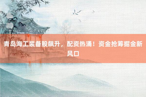 青岛海工装备股飙升，配资热涌！资金抢筹掘金新风口