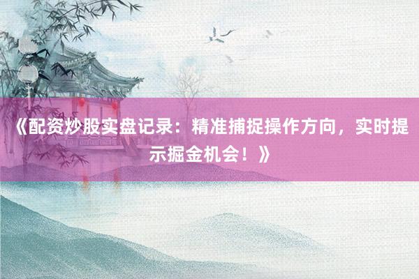 《配资炒股实盘记录：精准捕捉操作方向，实时提示掘金机会！》