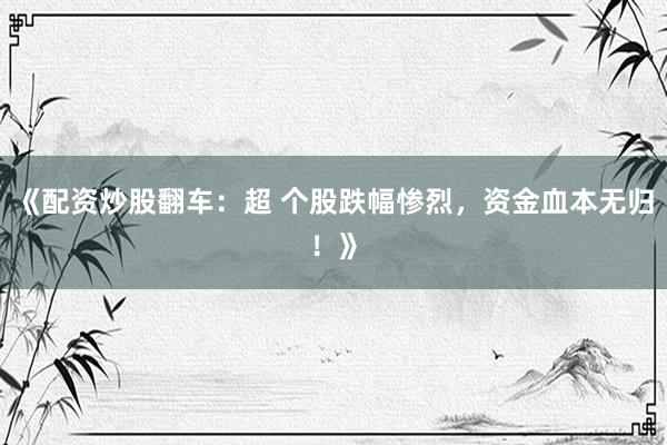 《配资炒股翻车：超 个股跌幅惨烈，资金血本无归！》