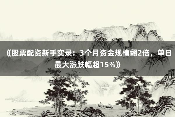 《股票配资新手实录：3个月资金规模翻2倍，单日最大涨跌幅超15%》