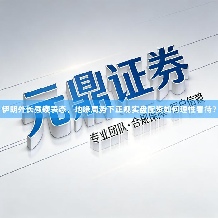 伊朗外长强硬表态，地缘局势下正规实盘配资如何理性看待？