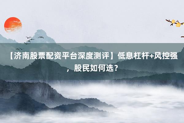 【济南股票配资平台深度测评】低息杠杆+风控强，股民如何选？