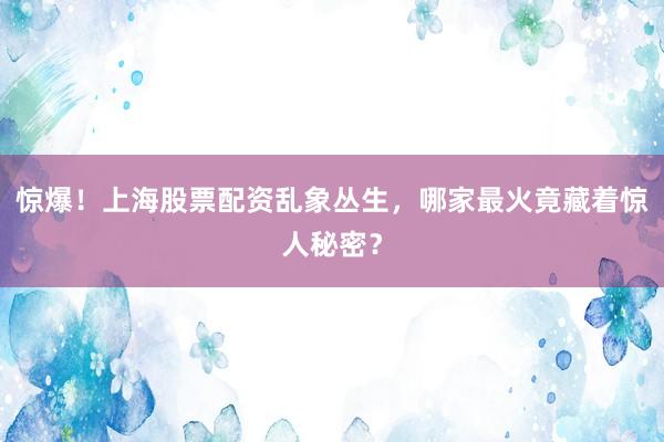 惊爆！上海股票配资乱象丛生，哪家最火竟藏着惊人秘密？