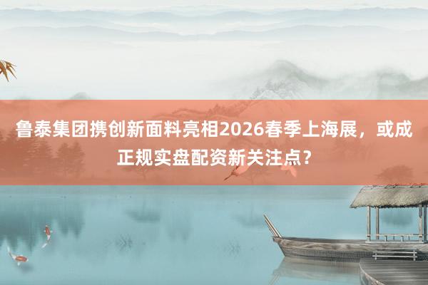 鲁泰集团携创新面料亮相2026春季上海展，或成正规实盘配资新关注点？