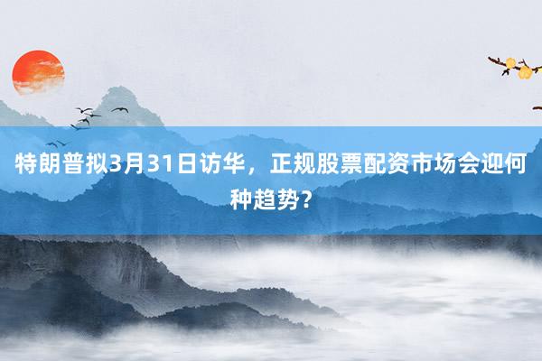 特朗普拟3月31日访华，正规股票配资市场会迎何种趋势？