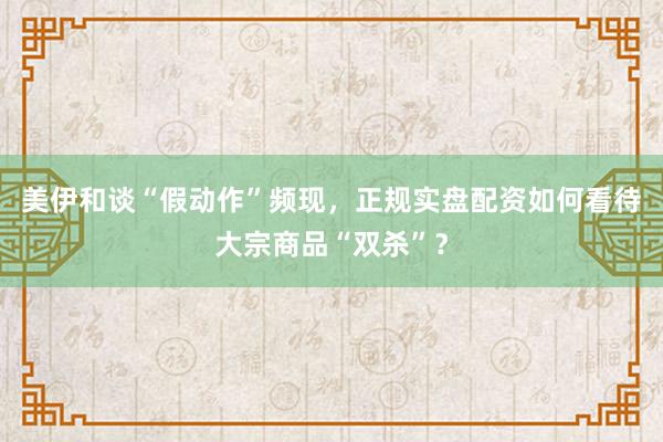 美伊和谈“假动作”频现，正规实盘配资如何看待大宗商品“双杀”？