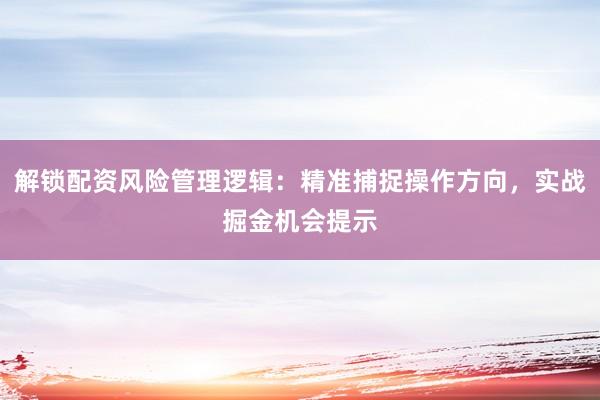 解锁配资风险管理逻辑：精准捕捉操作方向，实战掘金机会提示