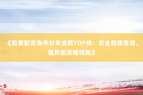 《股票配资涨停封单金额TOP榜：资金规模激增，强势股涨幅领跑》