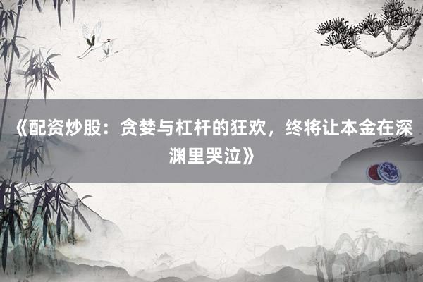 《配资炒股：贪婪与杠杆的狂欢，终将让本金在深渊里哭泣》