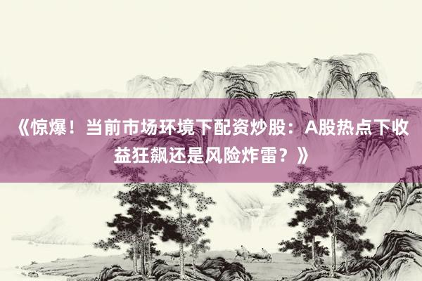 《惊爆！当前市场环境下配资炒股：A股热点下收益狂飙还是风险炸雷？》