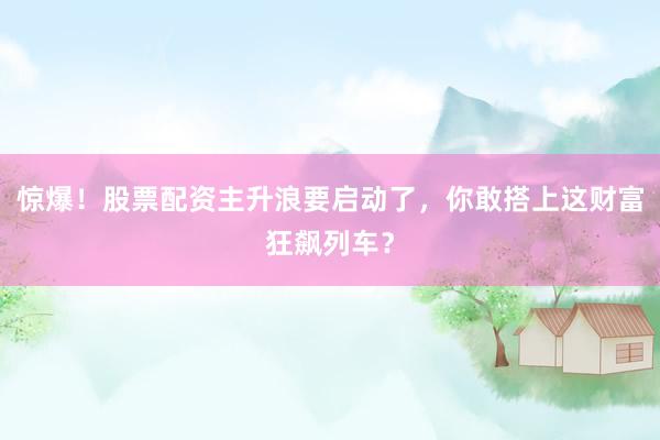 惊爆！股票配资主升浪要启动了，你敢搭上这财富狂飙列车？