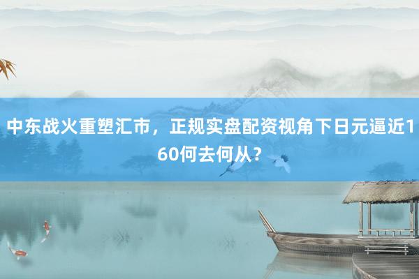 中东战火重塑汇市，正规实盘配资视角下日元逼近160何去何从？