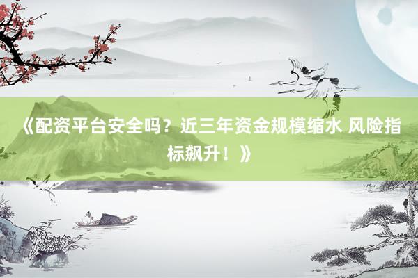 《配资平台安全吗？近三年资金规模缩水 风险指标飙升！》