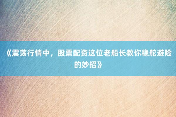 《震荡行情中，股票配资这位老船长教你稳舵避险的妙招》