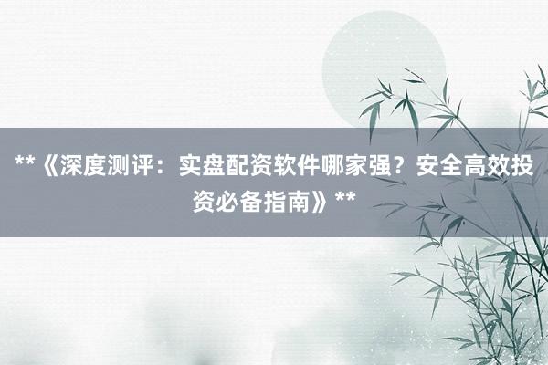 **《深度测评：实盘配资软件哪家强？安全高效投资必备指南》**