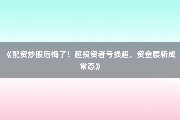 《配资炒股后悔了！超投资者亏损超，资金腰斩成常态》