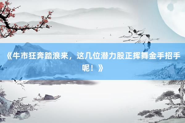 《牛市狂奔踏浪来，这几位潜力股正挥舞金手招手呢！》