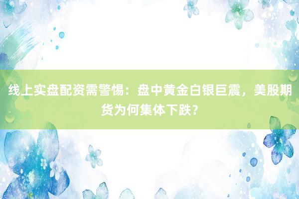 线上实盘配资需警惕：盘中黄金白银巨震，美股期货为何集体下跌？