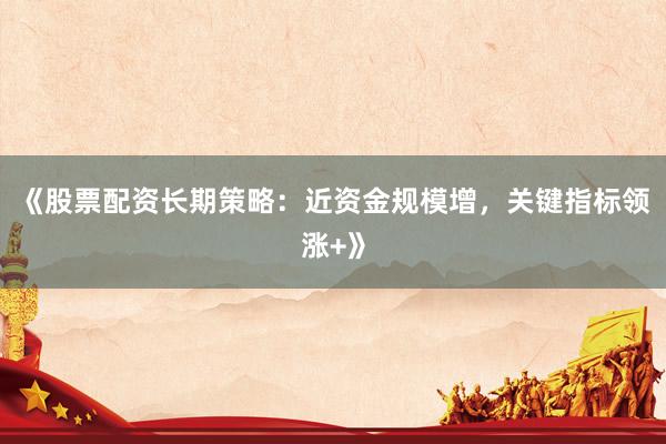 《股票配资长期策略：近资金规模增，关键指标领涨+》
