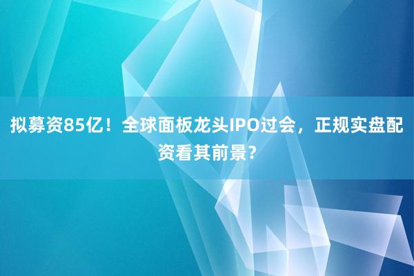 拟募资85亿！全球面板龙头IPO过会，正规实盘配资看其前景？