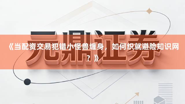 《当配资交易犯错小怪兽缠身，如何织就避险知识网？》