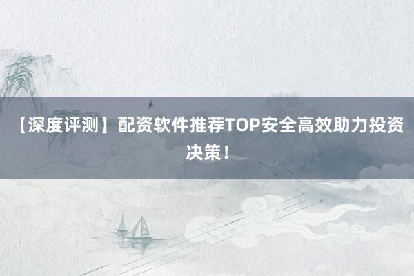 【深度评测】配资软件推荐TOP安全高效助力投资决策！