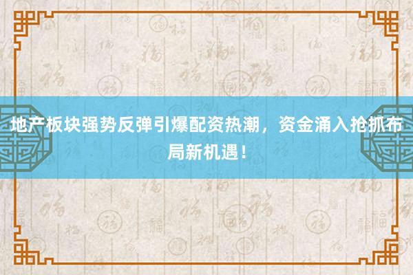 地产板块强势反弹引爆配资热潮，资金涌入抢抓布局新机遇！