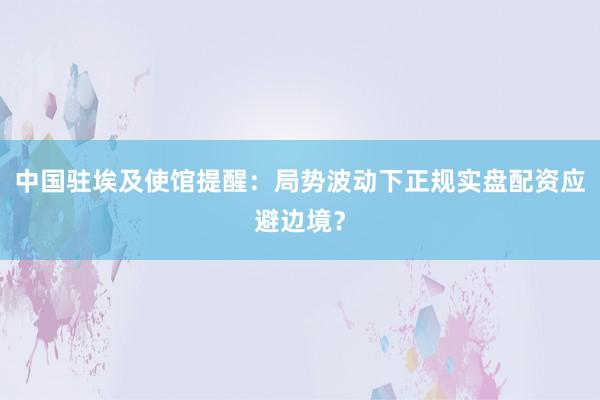 中国驻埃及使馆提醒：局势波动下正规实盘配资应避边境？