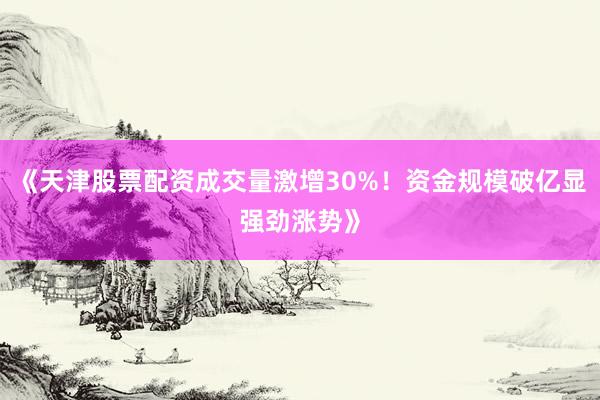 《天津股票配资成交量激增30%！资金规模破亿显强劲涨势》